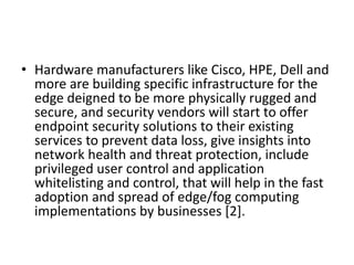 • Hardware manufacturers like Cisco, HPE, Dell and
more are building specific infrastructure for the
edge deigned to be more physically rugged and
secure, and security vendors will start to offer
endpoint security solutions to their existing
services to prevent data loss, give insights into
network health and threat protection, include
privileged user control and application
whitelisting and control, that will help in the fast
adoption and spread of edge/fog computing
implementations by businesses [2].
 