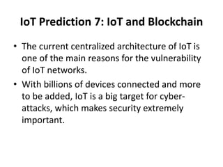 IoT Prediction 7: IoT and Blockchain
• The current centralized architecture of IoT is
one of the main reasons for the vulnerability
of IoT networks.
• With billions of devices connected and more
to be added, IoT is a big target for cyber-
attacks, which makes security extremely
important.
 