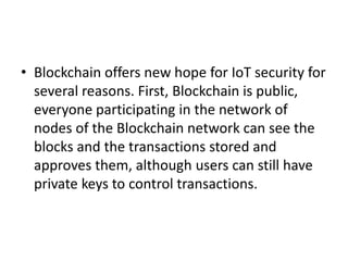 • Blockchain offers new hope for IoT security for
several reasons. First, Blockchain is public,
everyone participating in the network of
nodes of the Blockchain network can see the
blocks and the transactions stored and
approves them, although users can still have
private keys to control transactions.
 