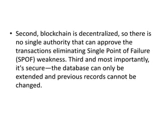• Second, blockchain is decentralized, so there is
no single authority that can approve the
transactions eliminating Single Point of Failure
(SPOF) weakness. Third and most importantly,
it's secure—the database can only be
extended and previous records cannot be
changed.
 