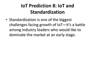 IoT Prediction 8: IoT and
Standardization
• Standardization is one of the biggest
challenges facing growth of IoT—it’s a battle
among industry leaders who would like to
dominate the market at an early stage.
 