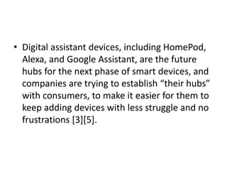 • Digital assistant devices, including HomePod,
Alexa, and Google Assistant, are the future
hubs for the next phase of smart devices, and
companies are trying to establish “their hubs”
with consumers, to make it easier for them to
keep adding devices with less struggle and no
frustrations [3][5].
 