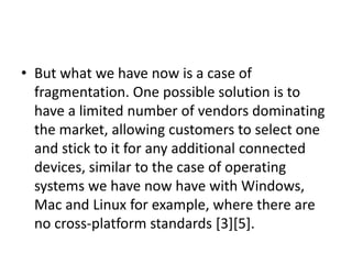 • But what we have now is a case of
fragmentation. One possible solution is to
have a limited number of vendors dominating
the market, allowing customers to select one
and stick to it for any additional connected
devices, similar to the case of operating
systems we have now have with Windows,
Mac and Linux for example, where there are
no cross-platform standards [3][5].
 