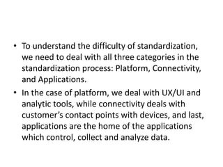 • To understand the difficulty of standardization,
we need to deal with all three categories in the
standardization process: Platform, Connectivity,
and Applications.
• In the case of platform, we deal with UX/UI and
analytic tools, while connectivity deals with
customer’s contact points with devices, and last,
applications are the home of the applications
which control, collect and analyze data.
 