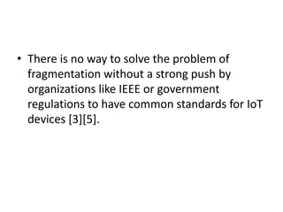 • There is no way to solve the problem of
fragmentation without a strong push by
organizations like IEEE or government
regulations to have common standards for IoT
devices [3][5].
 