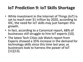 IoT Prediction 9: IoT Skills Shortage
• While investment in the Internet of Things (IoT) is
set to reach over $1 trillion by 2020, according to
IDC, the need for IoT skills may just hamper this
growth.
• In fact, according to a Canonical report, 68% of
businesses still struggle to hire IoT experts [10].
• The latest Tech Cities Job Watch report from
Experis showed a 35% increase in the demand for
technology skills since this time last year, as
businesses look to harness the power of IoT
[11][13].
 