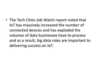 • The Tech Cities Job Watch report noted that
IoT has massively increased the number of
connected devices and has exploded the
volumes of data businesses have to process
and as a result, big data roles are important to
delivering success on IoT.
 