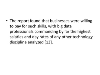 • The report found that businesses were willing
to pay for such skills, with big data
professionals commanding by far the highest
salaries and day rates of any other technology
discipline analyzed [13].
 