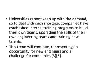 • Universities cannot keep up with the demand,
so to deal with such shortage, companies have
established internal training programs to build
their own teams, upgrading the skills of their
own engineering teams and training new
talents.
• This trend will continue, representing an
opportunity for new engineers and a
challenge for companies [3][5].
 