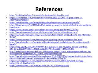 References
• https://mobidev.biz/blog/iot-trends-for-business-2018-and-beyond
• https://www.forbes.com/sites/danielnewman/2018/07/31/five-iot-predictions-for-
2019/#5a73cf186edd
• https://www.linkedin.com/pulse/looking-ahead-whats-next-iot-ahmed-banafa/
• https://blogs.wsj.com/cio/2018/04/05/it-execs-see-promise-in-iot-reinforcing-microsofts-5b-
investment/
• https://www.amazon.com/Secure-Smart-Internet-Things-Iot/dp/8770220301/
• https://www.i-scoop.eu/internet-of-things-guide/internet-things-healthcare/
• https://www.roboticsbusinessreview.com/manufacturing/an-introduction-to-the-internet-of-
things/
• https://www.itproportal.com/features/next-big-things-in-iot-predictions-for-2020/
• https://www.linkedin.com/pulse/iot-ai-blockchain-catalysts-digital-transformation-ahmed-
banafa/
• https://blog.ubuntu.com/2017/08/09/68-of-businesses-are-struggling-to-hire-talent-for-
iot?_ga=2.150705918.931132101.1502305379-1356650044.1502305379
• http://techcities.experis.co.uk/?utm_source=exp_insights&utm_medium=website&utm_ter
m=none&utm_content=q42017&utm_campaign=techcities
• https://www.forbes.com/sites/forbestechcouncil/2018/08/23/so-you-want-a-job-in-iot-here-
are-the-three-skills-every-iot-company-looks-for/#14a1f97c45b7
• https://www.idgconnect.com/idgconnect/analysis-review/1003535/talent-shortage-
hampering-iot-development
• https://www.linkedin.com/pulse/8-trends-iot-2018-ahmed-banafa/
 