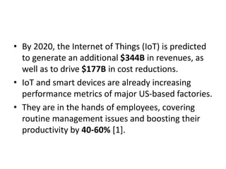 • By 2020, the Internet of Things (IoT) is predicted
to generate an additional $344B in revenues, as
well as to drive $177B in cost reductions.
• IoT and smart devices are already increasing
performance metrics of major US-based factories.
• They are in the hands of employees, covering
routine management issues and boosting their
productivity by 40-60% [1].
 