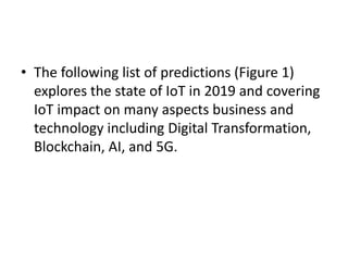 • The following list of predictions (Figure 1)
explores the state of IoT in 2019 and covering
IoT impact on many aspects business and
technology including Digital Transformation,
Blockchain, AI, and 5G.
 