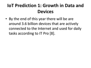 IoT Prediction 1: Growth in Data and
Devices
• By the end of this year there will be are
around 3.6 billion devices that are actively
connected to the Internet and used for daily
tasks according to IT Pro [8].
 