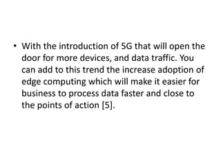 • With the introduction of 5G that will open the
door for more devices, and data traffic. You
can add to this trend the increase adoption of
edge computing which will make it easier for
business to process data faster and close to
the points of action [5].
 
