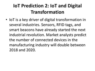IoT Prediction 2: IoT and Digital
Transformation
• IoT is a key driver of digital transformation in
several industries. Sensors, RFID tags, and
smart beacons have already started the next
industrial revolution. Market analysts predict
the number of connected devices in the
manufacturing industry will double between
2018 and 2020.
 