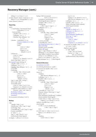 Oracle Server 9i Quick Reference Guide                           19



Recovery Manager (cont.)

      [debug [=] <n>] [trace [=] <n>];                backup [ full | incremental                                  | scn [=] <n>
 set limit channel <chann> [read rate [=] <n>]                           level [=] { 0 | 1 | 2 | 3 } ]             | logseq [=] <n> [thread [=] <n>] }]
      [kbytes [=] <n>] [maxopenfiles [=] <n>];            [cumulative] [nochecksum]                                [skip [forever] tablespace <ts> [, …] ]
 release channel [<chann>];                               [check logical] [proxy [only]] [(]                  | tablespace ‘<ts>’ [, …]
                                                          { datafile {‘<file>‘ | <n>} [, …]                   | datafile {‘<file>’ | <n>} [, …] }
                                                          | datafilecopy                                      [delete archivelog] [check readonly]
 Reporting
                                                               {‘<file>‘ | tag [=] <tag>} [, …]               [check logical] [noredo];
 report                                                   | tablespace ‘<ts>‘ [, …]                       blockrecover
      { { need backup { {incremental | days}              | database                                          { datafile <x> block <x> [, …]
                      | redundancy } [=] <n>              | archivelog                                        | tablespace <ts> dba <x> [, …]
         | unrecoverable }                                     { all | like ‘<log>‘ | {from | until}          | corruption list }
            { datafile {‘<file>‘ | <n>} [, …]                            { time [=] ‘<date>‘                  [from {backupset | datafilecopy} ]
            | tablespace ‘<ts>‘ [, …]                                    | scn [=] <n>                        [from tag [=] ‘<tag>’]
            | database [skip tablespace ‘<ts>‘                           | logseq [=] <n>                     [restore until
                             [, …]] }                                      [thread = <n>] }}                       { time [=] ‘<date>‘
      | obsolete { redundancy [=] <n>                     | current controlfile                                    | scn [=] <n>
                      | recovery window of <x> days       | controlfilecopy ‘<ctrl>’ }                             | sequence [=] <n> thread [=] <n> } ];
                      | orphan                            [not backed up [since time [=] ‘<date>’] ]      set auxname for datafile {‘<file>‘ | <n>}
                      | until                             [plus archivelog]                                   to {‘<new>‘ | null };
                             { time [=] ‘<date>’          [include current controlfile]
                             | scn [=] <n>                                                                duplicate target database
                                                          [delete [all] input]                                to ‘<db>‘ [logfile
                             | logseq [=] <n>             [tag [=] <tag>] [format [=] ‘<fm>’]
                               [thread [=] <n>] }}                                                                 {‘<log>‘ [size <n>] [reuse]
                                                          [filesperset [=] <n>] [channel <chann>]                  | group <n> (‘<log>‘ [, …])
      | schema [at                                        [skip {offline | readonly | inaccessible}]
            { time [=] ‘<date>‘                                                                                             [size <n>] [reuse] }]
                                                          [setsize [=] <n>] [diskratio [=] <n>]               [nofilenamecheck] [skip readonly];
            | scn [=] <n>                                 [pool [=] <n>] [parms [=] ‘<par>‘] [)];
            | logseq [=] <n> [thread [=] <n>] }] }
                                                      validate backupset <n> [, …] [check logical];
      [device type {disk | ‘<dev>‘} ];
 list [expired] {copy | backup} of
                                                      Restore & Recovery
      { datafile {‘<file>‘ | <n>} [, …]
      | tablespace ‘<ts>‘ [, …]                       set autolocate {on | off };
      | database [skip tablespace ‘<ts>‘ [, …]]       set archivelog destination to ‘<path>’;
      | controlfile                                   set newname for datafile {‘<file>’ | <n>}
      | archivelog                                        to ‘<new>’;
            { all | like ‘<file>‘ | {from | until}    restore [(]
                      { time [=] ‘<date>‘                 { database
                      | scn [=] <n>                             [skip [forever] tablespace <ts> [, …]]
                      | logseq [=] <n>                    | tablespace ‘<ts>’ [, …]
                        [thread = <n>]} }}                | datafile {‘<file>’ | <n>} [, …]
      [tag [=] <tag>] [like ‘<string>‘]                   | archivelog
      [device type ‘<dev>‘]                                     { all | like ‘<log>’ | {from | until}
      [recoverable [until                                                 { time [=] ‘<date>’
            { time [=] ‘<date>‘ | scn [=] <n>                             | scn [=] <n>
            | logseq [=] <n> [thread [=] <n>]} ]]                         | logseq [=] <n>
      [completed { {after | before} [=] ‘<date>‘                            [thread = <n>] }}
            | between ‘<date>‘ and ‘<date>‘}]             | controlfile [to ‘<ctrl>’] } [)]
      [by backup [verbose] ]                              [channel <chann>] [from tag [=] ‘<tag>‘]
      [by {backup summary | file} ]                       [parms ‘<par>‘]
      [summary];                                          [from {backupset | datafilecopy} ] [validate]
 list incarnation [of database [‘<id>‘]];                 [check readonly] [check logical]
                                                          [ until { time [=] ‘<date>‘ | scn [=] <n>
 Backup                                                         | logseq [=] <n> [thread [=] <n>] }];
 copy                                                 replicate controlfile from ‘<ctrl>‘;
     { datafile {‘<file>‘ | <n>}                      switch datafile
     | datafilecopy {‘<file>‘ | tag [=] <tag>}            { {‘<file>‘ | <n>} [to datafilecopy
     | archivelog ‘<log>‘                                                 {‘<file>‘ | tag [=] <tag>} ]
     | controlfilecopy {‘<ctrl>‘ | tag [=] <tag>}         | all };
     | current controlfile }                          set until { time [=] ‘<date>‘ | scn [=] <n> |
     to ‘<dest>‘ [, …]                                    logseq [=] <n> [thread [=] <n>] };
     [tag [=] ‘<tag>‘] [level [=] <n>]                recover
     [nochecksum] [check logical];                        { database
 set duplex = { off | on | 1 | 2 | 3 | 4 };                     [ until { time [=] ‘<date>‘




                                                                                                                                         www.larsditzel.de
 