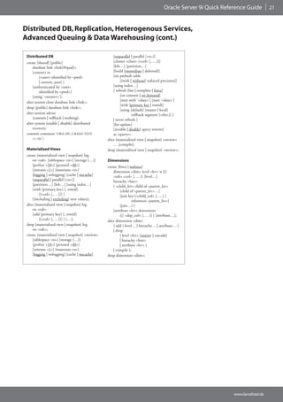 Oracle Server 9i Quick Reference Guide         21



Distributed DB, Replication, Heterogenous Services,
Advanced Queuing & Data Warehousing (cont.)

 Distributed DB                                      [noparallel | parallel [<n>]]
 create [shared] [public]                            [cluster <clust> (<col> [, …])]
     database link <link[@qual]>                     [lob…] [partition…]
     [connect to                                     [build {immediate | deferred}]
          {<user> identified by <pwd>                [on prebuilt table
          | current_user} ]                               [{with | without} reduced precision]]
     [authenticated by <user>                        [using index…]
          identified by <pwd>]                       [ refresh [fast | complete | force]
     [using ‘<netserv>‘];                                 [on commit | on demand]
 alter session close database link <link>;                [start with ‘<date>’] [next ‘<date>’]
                                                          [with {primary key | rowid}]
 drop [public] database link <link>;
                                                          [using [default] [master | local]
 alter session advise                                             rollback segment [<rbs>]] ]
     {commit | rollback | nothing};                  | never refresh ]
 alter system {enable | disable} distributed         [for update]
     recovery;                                       [{enable | disable} query rewrite]
 commit comment ‘ORA-2PC-CRASH-TEST-                 as <query>;
     <1-10>‘;                                    alter {materialized view | snapshot} <mview>
                                                     … [compile];
 Materialized Views                              drop {materialized view | snapshot} <mview>;
 create {materialized view | snapshot} log
     on <tab> [tablespace <ts>] [storage (…)]    Dimensions
     [pctfree <10>] [pctused <40>]               create [force | noforce]
     [initrans <1>] [maxtrans <n>]                   dimension <dim> level <lev> is [(]
     [logging | nologging] [cache | nocache]         <tab>.<col> [, …)] [level…]
     [noparallel | parallel [<n>]]                   hierachy <hier>
     [partition…] [lob…] [using index…]              ( <child_lev> child of <parent_lev>
     [with [primary key] [, rowid]                        [child of <parent_lev>…]
          [(<col> [, …])] ]                               [join key (<child_col> [, …] )
     [{including | excluding} new values];                         references <parent_lev>]
 alter {materialized view | snapshot} log                 [join…] )
     on <tab>                                        [attribute <lev> determines
     [add [primary key] [, rowid]                         [(] <dep_col> [, …)] ] [attribute…];
          [(<col> [, …])] ] […];                 alter dimension <dim>
 drop {materialized view | snapshot} log             { add { level… | hierachy… | attribute… }
     on <tab>;                                       | drop
 create {materialized view | snapshot} <mview>            { level <lev> [restrict | cascade]
     [tablespace <ts>] [storage (…)]                      | hierachy <hier>
     [pctfree <10>] [pctused <40>]                        | attribute <lev> }
     [initrans <1>] [maxtrans <n>]                   | compile };
     [logging | nologging] [cache | nocache]     drop dimension <dim>;




                                                                                                                www.larsditzel.de
 