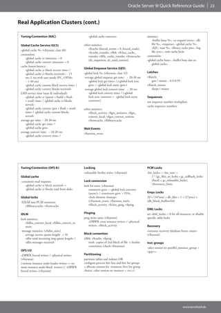 Oracle Server 9i Quick Reference Guide                        23



Real Application Clusters (cont.)

 Tuning/Contention (RAC)                               «global cache converts»                         statistics:
                                                                                                           «buffer busy %», «cr request entry», «db
 Global Cache Service (GCS)                        other statistics:                                       file %», «enqueue», «global cache %»,
                                                      v$cache (forced_writes = 0, forced_reads),           «KJC: wait %», «library cache pin», «log
 «global cache %» (v$sysstat, class 40)                                                                    file sync», «row cache lock»
                                                      v$cache_transfer, v$bh, v$class_cache_
 contention:                                                                                           contention:
                                                      transfer, v$file_cache_transfer, v$rowcache
     «global cache cr timeouts» = 0
                                                      (dc_sequences, dc_used_extents)                  «global cache busy», «buffer busy due to
     «global cache convert timeouts» = 0
                                                                                                           global cache»
 cache fusion latency:
                                                   Global Enqueue Service (GES)
     «global cache cr block receive time» /
                                                   «global lock %» (v$sysstat, class 32)               Latches
     «global cache cr blocks received»: ~ 15
     ms (1 ms with user mode IPC, OPS8i:            average global enqueue get time: ~ 20-30 ms        v$latch:
     ~ 1-40 ms)                                        «global lock get time» / («global lock sync         gets / misses ~ 0.9-0.95
     «global cache current block receive time» /       gets» + «global lock async gets»)               v$latch_misses:
     «global cache current blocks received»         average global lock convert time: ~ 20 ms              sleeps / misses
 LMS service time (sum & individual):                  «global lock convert time» / («global
     «global cache cr (queue + build + flush           lock sync converts» + «global lock async        Sequences
     + send) time» / «global cache cr blocks           converts»)                                      use sequence number multipliers
     served»                                                                                           cache sequence numbers
     «global cache current (pin + flush + send)    other statistics:
     time» / «global cache current blocks             v$lock_activity, v$ges_statistics, v$ges_
     served»                                          convert_local, v$ges_convert_remote,
 average get time: ~ 20-30 ms                         v$rowcache, v$librarycache
     «global cache get time» /
     «global cache gets»                           Wait Events
 average convert time: ~ 10-20 ms                  v$system_event
     «global cache convert time» /




 Tuning/Contention (OPS 8i)                        Locking                                             PCM Locks
                                                   «releasable freelist waits» (v$sysstat)             «lm_locks» = «lm_ress» =
 Global cache                                                                                             2 * (gc_files_to_locks + gc_rollback_locks
 consistent-read requests:                         Lock conversion                                        [fixed] + gc_releasable_locks),
    «global cache cr block received» +                                                                    v$resource_limit,
                                                   lock hit ratio: (v$sysstat)
    «global cache cr blocks read from disk»            consistent gets» – «global lock converts
                                                       (async)» / «consistent gets» > 95%,             Enqu. Locks
 Global locks                                          «lock element cleanup»                          20 + (10*sess) + db_files + 1 + (2*proc) +
 IDLM non-PCM resources:                               (v$system_event, v$session_wait),               (db_block_buffers/64)
   v$librarycache, v$rowcache                          v$lock_activity, v$class_ping, v$ping
                                                                                                       DML Locks
 IDLM                                              Pinging                                             set «dml_locks» = 0 for all instances, or disable
 lock statistics:                                  ping write ratio: (v$sysstat)                       specific table locks
     v$dlm_convert_local, v$dlm_convert_re-           «DBWR cross instance writes» / «physical
     mote                                             writes», v$lock_activity                         Recovery
  message statistics: (v$dlm_misc)                                                                     «instance recovery database freeze count»
     average receive queue length: < 10            Block contention                                    (v$sysstat)
     «dlm total incoming msg queue length» /       v$bh, v$cache, v$ping
     «dlm messages received»                          mult. copies of 2nd block of file -> freelist    Inst. groups
                                                      contention (check v$waitstat)
                                                                                                       «alter session set parallel_instance_group =
 OPS I/O                                                                                               <grp>;»
 «DBWR forced writes» / «physical writes»          Partitioning
 (v$sysstat)                                       partition tables and indexes OR
 («remote instance undo header writes» + «re-      configure process free lists and free list groups
 mote instance undo block writes») / «DBWR         + allocate extents for instances (free list group
 forced writes» (v$sysstat)                        choice: «alter session set instance = <n>;»)




                                                                                                                                      www.larsditzel.de
 