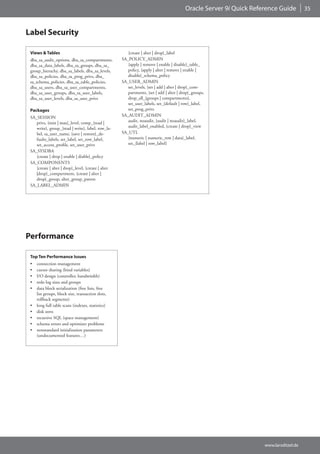 Oracle Server 9i Quick Reference Guide         35



Label Security

 Views & Tables                                         {create | alter | drop}_label
 dba_sa_audit_options, dba_sa_compartments,          SA_POLICY_ADMIN
 dba_sa_data_labels, dba_sa_groups, dba_sa_             {apply | remove | enable | disable}_table_
 group_hierachy, dba_sa_labels, dba_sa_levels,          policy, {apply | alter | remove | enable |
 dba_sa_policies, dba_sa_prog_privs, dba_               disable}_schema_policy
 sa_schema_policies, dba_sa_table_policies,          SA_USER_ADMIN
 dba_sa_users, dba_sa_user_compartments,                set_levels, {set | add | alter | drop}_com-
 dba_sa_user_groups, dba_sa_user_labels,                partments, {set | add | alter | drop}_groups,
 dba_sa_user_levels, dba_sa_user_privs                  drop_all_{groups | compartments},
                                                        set_user_labels, set_{default | row}_label,
 Packages                                               set_prog_privs
 SA_SESSION                                          SA_AUDIT_ADMIN
    privs, {min | max}_level, comp_{read |              audit, noaudit, {audit | noaudit}_label,
    write}, group_{read | write}, label, row_la-        audit_label_enabled, {create | drop}_view
    bel, sa_user_name, {save | restore}_de-          SA_UTL
    faults_labels, set_label, set_row_label,            {numeric | numeric_row | data}_label,
    set_access_profile, set_user_privs                  set_{label | row_label}
 SA_SYSDBA
    {create | drop | enable | diable}_policy
 SA_COMPONENTS
    {create | alter | drop}_level, {create | alter
    |drop}_compartment, {create | alter |
    drop}_group, alter_group_parent
 SA_LABEL_ADMIN




Performance

 Top Ten Performance Issues
 •   connection management
 •   cursor sharing (bind variables)
 •   I/O design (controller, bandwitdth)
 •   redo log sizes and groups
 •   data block serialization (free lists, free
     list groups, block size, transaction slots,
     rollback segments)
 •   long full table scans (indexes, statistics)
 •   disk sorts
 •   recursive SQL (space management)
 •   schema errors and optimizer problems
 •   nonstandard initialization parameters
     (undocumented features…)




                                                                                                                     www.larsditzel.de
 