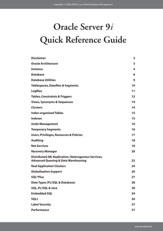 Copyright © 2000-2004 Dr. Lars Ditzel Database Management




         Oracle Server 9i
       Quick Reference Guide
Disclaimer                                                                   2
Oracle Architecture                                                          3
Instance                                                                     4
Database                                                                     8
Database Utilities                                                           9
Tablespaces, Datafiles & Segments                                            10
Logfiles                                                                     11
Tables, Constraints & Triggers                                               12
Views, Synonyms & Sequences                                                  14
Clusters                                                                     14
Index-organized Tables                                                       15
Indexes                                                                      15
Undo Management                                                              16
Temporary Segments                                                           16
Users, Privileges, Resources & Policies                                      17
Auditing                                                                     18
Net Services                                                                 18
Recovery Manager                                                             20
Distributed DB, Replication, Heterogenous Services,
Advanced Queuing & Data Warehousing                                          22
Real Application Clusters                                                    24
Globalization Support                                                        26
SQL*Plus                                                                     27
Data Types (PL/SQL & Database)                                               28
SQL, PL/SQL & Java                                                           30
Embedded SQL                                                                 34
SQLJ                                                                         36
Label Security                                                               37
Performance                                                                  37




                                                                              www.larsditzel.de
 