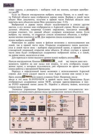 ловке списка, а развернуть - выбором этой же кнопки, которая приобре­
тет вид
Если на Панели инструментов выбрать кнопку Папки, то в левой час­
ти Рабочей области окна отобразится дерево папок. Выбрав в левой части
объект Мои документы, получим в правой части Рабочей области окна
перечень всех объектов папки Мои документы (рис. 3.32).
Выбранный в дереве папок объект подсвечивается в списке другим
цветом, а его полное имя отображается в Адресной строке. Возле имен от­
дельных объектов, например Сетевое окружение, находится кнопка ,
которая означает, что данный объект содержит вложенные папки. Если
выбрать эту кнопку, то откроется список вложенных объектов, а изобра­
жение кнопки изменится на . Для закрытия списка вложенных папок
нужно выбрать кнопку
Навигация по дереву папок и файлов возможна с использованием как
левой, так и правой части окна. Открытие содержимого папок выполня­
ется в левой части окна - выбором определенной папки, в правой части -
стандартной операцией открытия окна объекта. В обоих случаях в правой
части окна будет отображаться содержимое выбранной папки, а в левой,
на дереве папок, выделится ее имя.
Для перехода к папке высшего уровня нужно выбрать кнопку на
Панели инструментов. Кнопки _ этой же панели дают воз­
можность перейти на шаг назад или вперед, то есть отобразить содер­
жимое папок, к которым пользователь уже обращался во время текущего
сеанса работы с программой Проводник.
Переход к определенной папке возможен с использованием Адресной
строки. Для этого следует ввести в поле Адрес полное имя папки и вы­
брать кнопку или нажать клавишу Enter. Например, после
ввода в это поле D:FOTONEW в правой части окна Проводника будет
отображаться содержимое папки NEW, которая зарегистрирована в пап­
ке FOTO корневой папки диска D:. Перейти к объекту можно, используя
список поля Адрес.
Элементы управления Проводника предоставляют пользователю воз­
можность устанавливать разные виды представления значков объектов в
 