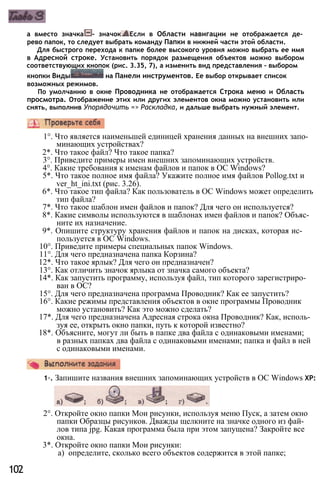 а вместо значка - значок Если в Области навигации не отображается де­
рево папок, то следует выбрать команду Папки в нижней части этой области.
Для быстрого перехода к папке более высокого уровня можно выбрать ее имя
в Адресной строке. Установить порядок размещения объектов можно выбором
соответствующих кнопок (рис. 3.35, 7), а изменить вид представления - выбором
кнопки Виды на Панели инструментов. Ее выбор открывает список
возможных режимов.
По умолчанию в окне Проводника не отображается Строка меню и Область
просмотра. Отображение этих или других элементов окна можно установить или
снять, выполнив Упорядочить => Раскладка, и дальше выбрать нужный элемент.
1°. Что является наименьшей единицей хранения данных на внешних запо­
минающих устройствах?
2*. Что такое файл? Что такое папка?
3°. Приведите примеры имен внешних запоминающих устройств.
4°. Какие требования к именам файлов и папок в ОС Windows?
5*. Что такое полное имя файла? Укажите полное имя файлов Pollog.txt и
ver_ht_ini.txt (рис. 3.26).
6*. Что такое тип файла? Как пользователь в ОС Windows может определить
тип файла?
7*. Что такое шаблон имен файлов и папок? Для чего он используется?
8*. Какие символы используются в шаблонах имен файлов и папок? Объяс­
ните их назначение.
9*. Опишите структуру хранения файлов и папок на дисках, которая ис­
пользуется в ОС Windows.
10°. Приведите примеры специальных папок Windows.
11°. Для чего предназначена папка Корзина?
12*. Что такое ярлык? Для чего он предназначен?
13°. Как отличить значок ярлыка от значка самого объекта?
14*. Как запустить программу, используя файл, тип которого зарегистриро­
ван в ОС?
15°. Для чего предназначена программа Проводник? Как ее запустить?
16°. Какие режимы представления объектов в окне программы Проводник
можно установить? Как это можно сделать?
17*. Для чего предназначена Адресная строка окна Проводник? Как, исполь­
зуя ее, открыть окно папки, путь к которой известно?
18*. Объясните, могут ли быть в папке два файла с одинаковыми именами;
в разных папках два файла с одинаковыми именами; папка и файл в ней
с одинаковыми именами.
1◦. Запишите названия внешних запоминающих устройств в ОС Windows ХР:
2°. Откройте окно папки Мои рисунки, используя меню Пуск, а затем окно
папки Образцы рисунков. Дважды щелкните на значке одного из фай­
лов типа jpg. Какая программа была при этом запущена? Закройте все
окна.
3*. Откройте окно папки Мои рисунки:
а) определите, сколько всего объектов содержится в этой папке;
102
 