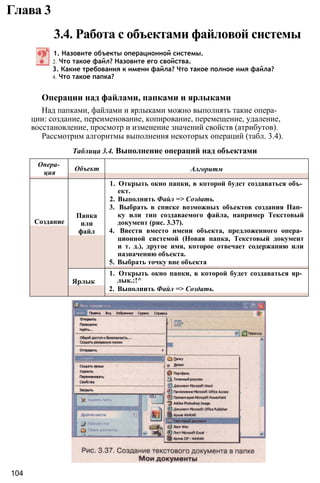 Глава 3
3.4. Работа с объектами файловой системы
1. Назовите объекты операционной системы.
2. Что такое файл? Назовите его свойства.
3. Какие требования к имени файла? Что такое полное имя файла?
4. Что такое папка?
Операции над файлами, папками и ярлыками
Над папками, файлами и ярлыками можно выполнять такие опера­
ции: создание, переименование, копирование, перемещение, удаление,
восстановление, просмотр и изменение значений свойств (атрибутов).
Рассмотрим алгоритмы выполнения некоторых операций (табл. 3.4).
Таблица 3.4. Выполнение операций над объектами
104
Опера­
ция
Объект Алгоритм
Создание
Папка
или
файл
1. Открыть окно папки, в которой будет создаваться объ­
ект.
2. Выполнить Файл => Создать.
3. Выбрать в списке возможных объектов создания Пап­
ку или тип создаваемого файла, например Текстовый
документ (рис. 3.37).
4. Ввести вместо имени объекта, предложенного опера­
ционной системой (Новая папка, Текстовый документ
и т. д.), другое имя, которое отвечает содержанию или
назначению объекта.
5. Выбрать точку вне объекта
Ярлык
1. Открыть окно папки, в которой будет создаваться яр­
лык.:!^
2. Выполнить Файл => Создать.
 