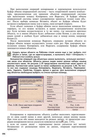 При выполнении операций копирования и перемещения используется
Буфер обмена операционной системы - часть оперативной памяти компью­
тера, предназначенная для хранения объектов операционной системы
при выполнении команд Копировать или Вырезать. В Буфере обмена
операционной системы может одновременно храниться только один объ­
ект. После выбора команды Вставить объект из Буфера обмена будет
вставлен в выбранную папку или в папку, окно которой открыто.
Если объект помещен в Буфер обмена после выполнения команды Ко­
пировать, то его можно вставлять в папки неограниченное количество
раз. Если вставка осуществляется в ту же папку, где находится оригинал
объекта, то к имени объекта будет добавлено слово Копия, а для последу­
ющих копий в скобках будет добавляться еще и номер копии, например
Копия (2).
После выполнения команды Вырезать операцию вставки объекта из
Буфера обмена можно осуществить только один раз. При повторном вы­
полнении команд Копировать или Вырезать содержание Буфера обмена
замещается новым объектом.
Создать ярлык объекта на Рабочем столе можно еще и так: выбрать этот
объект в папке, где он зарегистрирован, и выполнить Файл =>Отправить =>
Рабочий стол (создать ярлык).
Большинство операций над объектами можно выполнить, используя контекст­
ное меню этих объектов. Объекты разных видов имеют разные наборы команд
контекстного меню. На рисунке 3.39 представлено контекстное меню одного из
файлов. Контекстное меню одной из папок изображено на рисунке 3.40. Но поч­
ти все они содержат команды Копировать, Вырезать, Вставить, Переимено­
вать, Удалить, Свойства, Создать ярлык и другие. Для выполнения операций
над объектом необходимо выбрать из списка нужную команду.
Копирование и перемещение объекта удобно выполнять перетягивани­
ем из окна одной папки в окно другой, используя левую кнопку мыши.
При этом если обе папки находятся на разных дисках, то происходит опе­
рация копирования (возле указателя появляется метка , рис. 3.41),
а если на одном диске - перемещение (возле указателя нет метки).
Независимо от размещения папок на дисках, операция перетягивания
приводит:
106
 