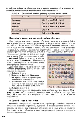 английского алфавита и обозначают соответствующую клавишу. Эти клавиши ис­
пользуются независимо от установленного языка ввода текста.
Таблица 3.5. Комбинации клавиш для операций над объектами ОС
устанавливает запрет на изменение фай­
лов и папок. При установленном атрибу­
те скрытый файлы и папки не отобража­
ются в окне Проводника. Пользователь
может просматривать и изменять значе­
ния атрибутов файлов и папок.
Для просмотра и изменения значений
свойств (атрибутов) папок, файлов или
ярлыков необходимо:
1. Выбрать объект.
2. Выполнить Файл => Свойства.
3. В открывшемся окне просмотреть
значения свойств объекта.
4. Установить или снять при необхо­
димости метку флажка для атрибу­
тов Только чтение и Скрытый.
5. Выбрать кнопку ОК.
Для ярлыков и папок в диалоговом окне свойств доступна кнопка Сме­
нить значок, выбор которой открывает окно с набором значков (рис.
3.44). Отметим, что эта операция не доступна для папок Windows,
Program Files.
Выделение группы объектов
Операции копирования, перемещения, просмотра значений свойств и
установки значений атрибутов, удаления и восстановления можно вы­
полнять не только над отдельным объектом, но и над группой объектов.
Для этого группу объектов нужно предварительно выделить, используя
мышь или клавиатуру.
108
Просмотр и изменение значений свойств объектов
Для определения даты создания объектов, размера отдельного файла
или группы файлов, зарегистрированных в определенной папке, и дру­
гих данных об объектах используют просмотр значений свойств объек­
тов. Среди свойств файлов и папок, как уже отмечалось, есть несколько
специальных, которые называются атрибутами. Такими свойствами яв­
ляются атрибуты только чтение, скрытый и т. д. Атрибут только чтение
Команда Комбинация клавиш
Копировать Ctrl + С или Ctrl + Insert
Вырезать Ctrl + X или Shift + Delete
Вставить Ctrl + V или Shift + Insert
Отменить действие Ctrl + Z
Удалить Delete или Backspace
 