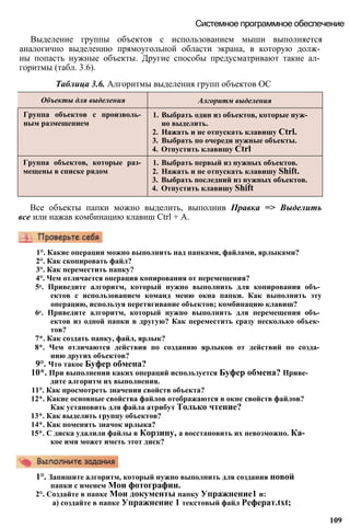 Объекты для выделения Алгоритм выделения
Группа объектов с произволь­
ным размещением
1. Выбрать один из объектов, которые нуж­
но выделить.
2. Нажать и не отпускать клавишу Ctrl.
3. Выбрать по очереди нужные объекты.
4. Отпустить клавишу Ctrl
Группа объектов, которые раз­
мещены в списке рядом
1. Выбрать первый из нужных объектов.
2. Нажать и не отпускать клавишу Shift.
3. Выбрать последний из нужных объектов.
4. Отпустить клавишу Shift
Выделение группы объектов с использованием мыши выполняется
аналогично выделению прямоугольной области экрана, в которую долж­
ны попасть нужные объекты. Другие способы предусматривают такие ал­
горитмы (табл. 3.6).
Таблица 3.6. Алгоритмы выделения групп объектов ОС
Системное программное обеспечение
Все объекты папки можно выделить, выполнив Правка => Выделить
все или нажав комбинацию клавиш Ctrl + А.
1°. Какие операции можно выполнить над папками, файлами, ярлыками?
2°. Как скопировать файл?
3°. Как переместить папку?
4°. Чем отличается операция копирования от перемещения?
5е. Приведите алгоритм, который нужно выполнить для копирования объ­
ектов с использованием команд меню окна папки. Как выполнить эту
операцию, используя перетягивание объектов; комбинацию клавиш?
6е. Приведите алгоритм, который нужно выполнить для перемещения объ­
ектов из одной папки в другую? Как переместить сразу несколько объек­
тов?
7*. Как создать папку, файл, ярлык?
8*. Чем отличаются действия по созданию ярлыков от действий по созда­
нию других объектов?
9°. Что такое Буфер обмена?
10*. При выполнении каких операций используется Буфер обмена? Приве­
дите алгоритм их выполнения.
11°. Как просмотреть значения свойств объекта?
12*. Какие основные свойства файлов отображаются в окне свойств файлов?
Как установить для файла атрибут Только чтение?
13*. Как выделить группу объектов?
14*. Как поменять значок ярлыка?
15*. С диска удалили файлы в Корзину, а восстановить их невозможно. Ка­
кое имя может иметь этот диск?
1°. Запишите алгоритм, который нужно выполнить для создания новой
папки с именем Мои фотографии.
2°. Создайте в папке Мои документы папку Упражнение1 и:
а) создайте в папке Упражнение 1 текстовый файл Реферат.txt;
109
 