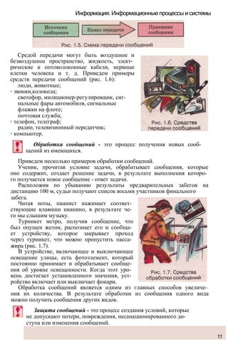 Информация. Информационные процессы и системы
Средой передачи могут быть воздушное и
безвоздушное пространство, жидкость, элект­
рические и оптоволоконные кабели, нервные
клетки человека и т. д. Приведем примеры
средств передачи сообщений (рис. 1.6):
люди, животные;
• звонки,колокола;
светофор, милиционер-регулировщик, сиг­
нальные фары автомобиля, сигнальные
флажки на флоте;
почтовая служба;
• телефон, телеграф;
радио, телевизионный передатчик;
• компьютер.
Обработка сообщений - это процесс получения новых сооб­
щений из имеющихся.
Приведем несколько примеров обработки сообщений.
Ученик, прочитав условие задачи, обрабатывает сообщения, которые
оно содержит, создает решение задачи, в результате выполнения которо­
го получается новое сообщение - ответ задачи.
Расположив по убыванию результаты предварительных забегов на
дистанцию 100 м, судьи получают список восьми участников финального
забега.
Читая ноты, пианист нажимает соответ­
ствующие клавиши пианино, в результате че­
го мы слышим музыку.
Турникет метро, получив сообщение, что
был опущен жетон, распознает его и сообща­
ет устройству, которое закрывает проход
через турникет, что можно пропустить пасса­
жира (рис. 1.7).
В устройстве, включающее и выключающее
освещение улицы, есть фотоэлемент, который
постоянно принимает и обрабатывает сообще­
ния об уровне освещенности. Когда этот уро­
вень достигает установленного значения, уст­
ройство включает или выключает фонари.
Обработка сообщений является одним из главных способов увеличе­
ния их количества. В результате обработки из сообщения одного вида
можно получить сообщения других видов.
Защита сообщений - это процесс создания условий, которые
не допускают потери, повреждения, несанкционированного до­
ступа или изменения сообщений.
11
 