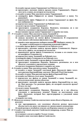 б) создайте ярлык папки Упражнение1 на Рабочем столе;
в) просмотрите значения свойств ярлыка папки Упражнение1.. Опреде­
лите путь к папке, на которую он ссылается;
г) создайте в папке Мои документы папку Упражнение2;
д) скопируйте файл Реферат.txt из папки Упражнение1 в папку Уп-
ражнение2;
е) переименуйте файл Реферат.txt из папки Упражнение2 на файл Но­
вое сообщение.txt;
ж) переместите папку Упражнение1 на Рабочий стол;
з) удалите ярлык папки Упражнение1;
и) просмотрите содержимое Корзины. Выясните, помещены ли в нее
объекты, удаленные в предыдущем задании;
й) восстановите ярлык папки Упражнение! и закройте все окна.
3*. Создайте в папке Мои документы папку Задание01 и:
а) создайте в папке Задание01 текстовый файл Сочинение.txt;
б) дважды щелкните на значке файла Сочинение.txt. В открывшемся
окне введите собственную фамилию и имя;
в) закройте окно программы выбором кнопки . Выберите кнопку Да
на запрос о необходимости сохранения изменений в файле;
г) создайте ярлык файла Сочинение.txt на Рабочем столе;
д) просмотрите значения свойств ярлыка файла Сочинение.txt. Опреде­
лите путь к файлу, на который он ссылается;
е) переименуйте ярлык файла Сочинение.txt, оставив в его имени толь­
ко имя файла Сочинение.txt;
ж) переместите папку Задание01 на Рабочий стол;
з) скопируйте файл Сочинение.txt на Рабочий стол;
и) удалите папку Задание01 и ярлык файла Сочинение.txt;
й) просмотрите содержимое Корзины. Выясните, размещены ли в нем
объекты, удаленные в предыдущем задании;
к) очистите содержимое Корзины и закройте все окна.
4е. Создайте в папке Мои документы папку Задание02 и:
а) создайте в папке Задание02 текстовый файл Письмо.txt; файл точеч­
ного рисунка Картина0l.bmp; документ Microsoft Word Докладное;
б) создайте в папке Мои рисунки ярлык файла Картина01.Ьтр;
в) создайте на Рабочем столе папку Задание03;
г) переместите все файлы из папки Задание02 в папку Задание03, ис­
пользуя выделение группы объектов;
д) просмотрите значения свойств ярлыка файла Картина01.bтр из пап­
ки Мои рисунки. Где размещен файл, на который ссылается ярлык?
Отчего это так?
е) удалите папку Задание03;
ж) просмотрите содержимое Корзины. Помещены ли в нее объекты,
удаленные в предыдущем задании? Можно ли восстановить один
файл Докладное, который был зарегистрирован в удаленной папке
Задание03?
з) закройте все окна.
5*. Используя команду Свойства контекстного меню объекта Корзина, оп­
ределите:
а) как зарезервировать для удаленных объектов разные предельные
объемы места на диске для каждого из дисков вашего компьютера;
б) какой размер в гигабайтах отведен для Корзины каждого из дисков.
6*. Создайте текстовый документ Свойства.txt (например, в папке Мои до­
кументы) и:
а) установите для него атрибут Только чтение;
б) откройте окно текстового файла Свойства.txt;
110
 