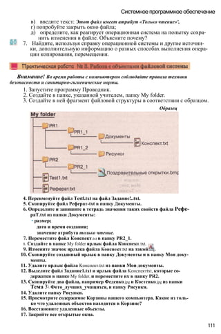 в) введите текст: Этот файл имеет атрибут «Только чтение»',
г) попробуйте закрыть окно файла;
д) определите, как реагирует операционная система на попытку сохра­
нить изменения в файле. Объясните почему?
7. Найдите, используя справку операционной системы и другие источни­
ки, дополнительную информацию о разных способах выполнения опера­
ции копирования, перемещения.
Системное программное обеспечение
Внимание! Во время работы с компьютером соблюдайте правила техники
безопасности и санитарно-гигиенические нормы.
1. Запустите программу Проводник.
2. Создайте в папке, указанной учителем, папку My folder.
3. Создайте в ней фрагмент файловой структуры в соответствии с образцом.
Образец
4. Переименуйте файл Testl.txt на файл Задание!..txt.
5. Скопируйте файл Реферат-txt в папку Документы.
6. Определите и запишите в тетрадь значения таких свойств файла Рефе-
paT.txt из папки Документы:
• размер;
дата и время создания;
значение атрибута только чтение.
7. Переместите файл Конспект.txt в папку PR2_1.
8. Создайте в папке My folder ярлык файла Конспект.txt.
9. Измените значок ярлыка файла Конспект.txt на такой |.
10. Скопируйте созданный ярлык в папку Документы и в папку Мои доку­
менты.
11. Удалите ярлык файла Koнспект.txt из папки Мои документы.
12. Выделите файл Задание1.txt и ярлык файла Kонспектtxt, которые со­
держатся в папке My folder, и переместите их в папку PR2.
13. Скопируйте два файла, например Феденко.jpg и Костенко.jpg из папки
Тема 3 Фото_лучших_учащихся, в папку Рисунки.
14. Удалите папку Рисунки.
15. Просмотрите содержимое Корзины вашего компьютера. Какие из толь­
ко что удаленных объектов находятся в Корзине?
16. Восстановите удаленные объекты.
17. Закройте все открытые окна.
111
 
