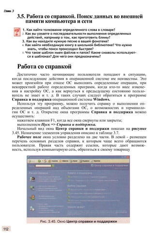 Глава 3
3.5. Работа со справкой. Поиск данных во внешней
памяти компьютера и сети
1. Как найти толкование определенного слова в словаре?
2. Как вы узнаете о последовательности выполнения определенных
действий, например о том, как приготовить блины?
3. Как вы находите нужную песню в вашей фонотеке?
4. Как найти необходимую книгу в школьной библиотеке? Что нужно
знать, чтобы поиск происходил быстрее?
5. Что такое шаблон имен файлов и папок? Какие символы используют­
ся в шаблонах? Для чего они предназначены?
Работа со справкой
Достаточно часто начинающие пользователи попадают в ситуацию,
когда последующие действия в операционной системе им неизвестны. Это
может произойти при отказе ОС выполнять определенные операции, при
некорректной работе определенных программ, когда кто-то внес измене­
ния в настройку ОС, а как вернуться к предыдущему состоянию пользо­
ватель не знает и т. д. В таких случаях следует обратиться к программе
Справка и поддержка операционной системы Windows.
Используя эту программу, можно получить справку о выполнении оп­
ределенных операций над объектами ОС, о возможностях и терминоло­
гии ОС и т. д. Открытие окна программы Справка и поддержка можно
осуществить:
нажатием клавиши F1, когда все окна свернуты или закрыты;
выполнением Пуск => Справка и поддержка.
Начальный вид окна Центр справки и поддержки показан на рисунке
3.45. Назначение элементов управления описано в таблице 3.7.
Рабочее поле окна условно разделено на две части. В левой - размещен
перечень основных разделов справки, к которым чаще всего обращаются
пользователи. Правая часть содержит ссылки, которые дают возмож­
ность, используя компьютерную сеть, обратиться к своему товарищу
112
 