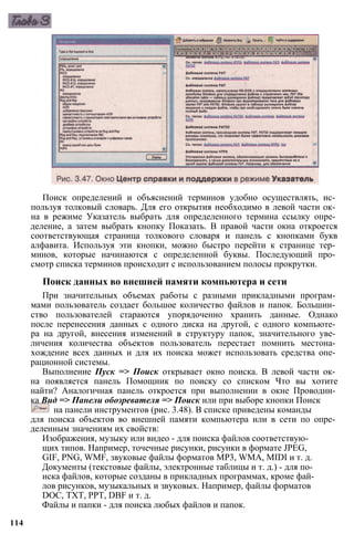 Поиск определений и объяснений терминов удобно осуществлять, ис­
пользуя толковый словарь. Для его открытия необходимо в левой части ок­
на в режиме Указатель выбрать для определенного термина ссылку опре­
деление, а затем выбрать кнопку Показать. В правой части окна откроется
соответствующая страница толкового словаря и панель с кнопками букв
алфавита. Используя эти кнопки, можно быстро перейти к странице тер­
минов, которые начинаются с определенной буквы. Последующий про­
смотр списка терминов происходит с использованием полосы прокрутки.
Поиск данных во внешней памяти компьютера и сети
При значительных объемах работы с разными прикладными програм­
мами пользователь создает большое количество файлов и папок. Большин­
ство пользователей стараются упорядоченно хранить данные. Однако
после перенесения данных с одного диска на другой, с одного компьюте­
ра на другой, внесения изменений в структуру папок, значительного уве­
личения количества объектов пользователь перестает помнить местона­
хождение всех данных и для их поиска может использовать средства опе­
рационной системы.
Выполнение Пуск => Поиск открывает окно поиска. В левой части ок­
на появляется панель Помощник по поиску со списком Что вы хотите
найти? Аналогичная панель откроется при выполнении в окне Проводни­
ка Вид => Панели обозревателя => Поиск или при выборе кнопки Поиск
на панели инструментов (рис. 3.48). В списке приведены команды
для поиска объектов во внешней памяти компьютера или в сети по опре­
деленным значениям их свойств:
Изображения, музыку или видео - для поиска файлов соответствую­
щих типов. Например, точечные рисунки, рисунки в формате JPEG,
GIF, PNG, WMF, звуковые файлы форматов MP3, WMA, MIDI и т. д.
Документы (текстовые файлы, электронные таблицы и т. д.) - для по­
иска файлов, которые созданы в прикладных программах, кроме фай­
лов рисунков, музыкальных и звуковых. Например, файлы форматов
DOC, TXT, РРТ, DBF и т. д.
Файлы и папки - для поиска любых файлов и папок.
114
 