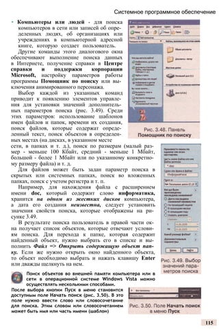 Системное программное обеспечение
• Компьютеры или людей - для поиска
компьютеров в сети или записей об опре­
деленных людях, об организациях или
учреждениях в компьютерной адресной
книге, которую создает пользователь.
Другие команды этого диалогового окна
обеспечивают выполнение поиска данных
в Интернете, получение справки в Центре
справки и поддержки корпорации
Microsoft, настройку параметров работы
программы Помощник по поиску или вы­
ключения анимированного персонажа.
Выбор каждой из указанных команд
приводит к появлению элементов управле­
ния для установки значений дополнитель­
ных параметров поиска (рис. 3.49). Среди
этих параметров: использование шаблонов
имен файлов и папок, времени их создания,
поиск файлов, которые содержат опреде­
ленный текст, поиск объектов в определен­
ных местах (на дисках, в указанном месте
сети, в папках и т. д.), поиск по размерам (малый раз­
мер - меньше 100 Кбайт, средний - меньше 1 Мбайт,
большой - более 1 Мбайт или по указанному конкретно­
му размеру файла) и т. д.
Для файлов может быть задан параметр поиска в
скрытых или системных папках, поиск во вложенных
папках, поиск с учетом регистра и т. п.
Например, для нахождения файла с расширением
имени doc, который содержит слово информатика,
хранится на одном из жестких дисков компьютера,
а дата его создания неизвестна, следует установить
значения свойств поиска, которые отображены на ри­
сунке 3.49.
В результате поиска пользователь в правой части ок­
на получает список объектов, которые отвечают услови­
ям поиска. Для перехода к папке, которая содержит
найденный объект, нужно выбрать его в списке и вы­
полнить Файл => Открыть содержащую объект пап­
ку. Если же нужно открыть окно найденного объекта,
то объект необходимо выбрать и нажать клавишу Enter
или дважды щелкнуть на нем.
Поиск объектов во внешней памяти компьютера или в
сети в операционной системе Windows Vista можно
осуществлять несколькими способами.
После выбора кнопки Пуск в меню становится
доступным поле Начать поиск (рис. 3.50). В это
поле нужно ввести слово или словосочетание
для поиска. Этим словом или словосочетанием
может быть имя или часть имени (шаблон)
115
 