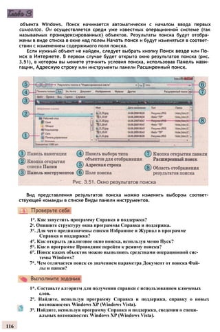 объекта Windows. Поиск начинается автоматически с началом ввода первых
символов. Он осуществляется среди уже известных операционной системе (так
называемых проиндексированных) объектов. Результаты поиска будут отобра­
жены в виде списка в окне над полем Начать поиск и будут изменяться в соответ­
ствии с изменением содержимого поля поиска.
Если нужный объект не найден, следует выбрать кнопку Поиск везде или По­
иск в Интернете. В первом случае будет открыто окно результатов поиска (рис.
3.51), в котором вы можете уточнить условия поиска, использовав Панель нави­
гации, Адресную строку или инструменты панели Расширенный поиск.
Вид представления результатов поиска можно изменить выбором соответ­
ствующей команды в списке Виды панели инструментов.
1°. Как запустить программу Справка и поддержка?
2е. Опишите структуру окна программы Справка и поддержка.
3°. Для чего предназначены списки Избранное и Журнал в программе
Справка и поддержка?
4°. Как открыть диалоговое окно поиска, используя меню Пуск?
5°. Как в программе Проводник перейти к режиму поиска?
6°. Поиск каких объектов можно выполнить средствами операционной сис­
темы Windows?
7*. Чем отличается поиск со значением параметра Документ от поиска Фай­
лы и папки?
1*. Составьте алгоритм для получения справки с использованием ключевых
слов.
2°. Найдите, используя программу Справка и поддержка, справку о новых
возможностях Windows ХР (Windows Vista).
3°. Найдите, используя программу Справка и поддержка, сведения о специ­
альных возможностях Windows ХР (Windows Vista).
116
 
