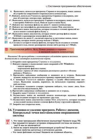 vj Системное программное обеспечение
4. Выполните, используя программу Справка и поддержка, поиск данных
об устройстве современного персонального компьютера.
5е. Найдите, используя Указатель программы Справка и поддержка, дан­
ные об адаптере, контроллере, драйвере.
6*. Выполните, используя программу Справка и поддержка, поиск данных
о настройке Рабочего стола, Панели задач и меню Пуск.
7°. Найдите все звуковые файлы на диске С: вашего компьютера.
8°. Найдите все видеофайлы, размещенные в папке Мои документы.
9*. Выполните поиск документов, которые созданы в течение прошлой не­
дели и имеют в имени файла букву д.
10*. Выполните поиск документов, которые имеют размер файла свыше
10 Кбайт и расширение имени файла doc.
11*. Выполните на диске С:, включая скрытые и системные папки, поиск
файлов, которые имеют размер меньше 1 Кбайт.
12. Составьте алгоритм поиска файлов, которые были созданы в течение
прошлого года, имеют расширение имени xml и размер до 1 Мбайт.
Внимание! Во время работы с компьютером соблюдайте правила техники
безопасности и санитарно-гигиенические нормы.
1. Откройте окно программы Справка и поддержка.
2. Найдите справку о выполнении таких операций в ОС Windows:
∙ запуск программ;
∙ перемещение файлов и папок.
Указание: справка об этих операциях размещена в разделе «Основы
работы в Windows».
3. Прочитайте найденные сообщения и запишите их в тетрадь. Выполнив
задание, вернитесь на начальную страницу справочной системы.
4. С помощью Указателя найдите справку о службе «Восстановление сис­
темы». Выполнив задание, вернитесь на начальную страницу справоч­
ной системы.
5. С помощью толкового словаря терминов найдите, что такое: диск, базо­
вая система ввода/вывода, бит.
6. Прочитайте найденные сообщения и запишите их в тетрадь.
7. Закройте окно Справка и поддержка.
8. Осуществите поиск во внешней памяти компьютера звуковых файлов,
время создания которых не превышает два года.
9. Осуществите поиск документов в папке Мои документы, которые созданы
за последний месяц и имеют в имени файла букву е (русский алфавит).
10. Закройте все открытые окна.
3.6. Установка и удаление программ. Работа с дисками.
Контрольные точки восстановления операционной
системы
1. Что такое программное обеспечение компьютера? Назовите виды ПО.
2. Как называется процесс установки операционной системы на компью­
тер? В чем он заключается?
3. Какие вы знаете внешние запоминающие устройства? Опишите ос­
новные свойства магнитных и оптических дисков.
4. Что такое файловая система? Назовите ее основные объекты.
117
 