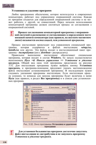 Установка и удаление программ
Любое программное обеспечение, которое используется в современных
компьютерах, работает под управлением операционной системы. Каждая
из программ создается для определенной операционной системы и не мо­
жет работать с другой, не совместимой. Перед началом использования
компьютерной программы должен состояться процесс ее согласования с
операционной системой.
Процесс согласования компьютерной программы с операцион­
ной системой и размещение ее составляющих в определенном месте
внешней памяти компьютера (как правило, на жестком магнитном
диске) называется инсталляцией, или установкой программы.
Процесс инсталляции происходит под управлением специальной про­
граммы, которая содержится в файлах инсталляции: setup.exe,
install.exe или других. Эти файлы входят в инсталляционный пакет про­
граммы - дистрибутив (англ. distribute - распределять).
Правильное выполнение инсталляции обеспечивает специальная
программа, которая входит в состав Windows. Ее запуск осуществляется
выполнением Пуск =& Панель управления => Установка и удаление
программ. Общий вид окна этой программы представлен на рисунке
3.52. Для инсталляции программы нужно выбрать кнопку Установка
программ, и программа-помощник предложит указать местонахождение
файла инсталляции устанавливаемой программы. В последующем нужно
следовать указаниям программы инсталляции. Если инсталляция прош­
ла успешно, то команда для запуска программы будет включена в меню
Пуск (как правило, в раздел Все программы) и в список уже установлен­
ных программ.
Для установки большинства программ достаточно запустить
файл инсталляции из дистрибутива и не запускать программу
Установка и удаление программ.
118
 