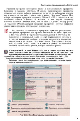 Удаление программ проводится также с использованием программы
Установка и удаление программ. В списке Установленные программы
пользователю нужно выбрать программу, которую он собирается удалить
или изменить ее настройку, после чего - кнопку Заменить/Удалить. При
выборе некоторых программ, например Microsoft Office, появляются две
отдельные кнопки Изменить и Удалить, а для других, например
Windows Ukrainian Interface Pack, только одна - Удалить. Выбор режи­
ма удаления (деинсталляции) запускает программу, которая корректно
удаляет все компоненты программы из компьютера.
Системное программное обеспечение
Не удаляйте установленные программы простым уничтожени­
ем файлов программы или ярлыка программы из меню Пуск или
с Рабочего стола. Во время инсталляции данные о программе до­
бавляются в специальный файл (реестр) операционной системы и
к другим системным файлам, отдельные компоненты программы
копируются в различные системные папки. Некорректное удале­
ние программ может привести к сбоям в работе операционной
системы, к накоплению файлов, которые не используются.
В операционной системе Windows Vista для установки программ необхо­
димо запустить файл инсталляции программы из ее дистрибутива. Для
удаления программы нужно открыть окно Программы и компоненты, вы­
полнив Пуск =>Панель управления => Программы и компоненты (рис. 3.53).
Удаление установленных программ происходит по такому алгоритму:
1. Выбрать в списке инсталлированных программ программу, которую нужно
удалить (деинсталлировать).
119
 