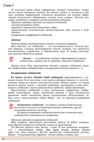 Глава 1
В последнее время объем информации, которую накапливает челове­
чество, растет быстрыми темпами. Во многих случаях, в частности в биз­
несе, владение информацией становится решающим для ведения эффек­
тивной деятельности. Информация сегодня стала товаром. Поэтому воз­
никает потребность защищать соответствующие сообщения.
Приведем примеры действий для защиты сообщений:
создание резервных копий;
хранение в защищенном помещении, сейфе;
предоставление пользователям соответствующих прав доступа к сооб­
щениям;
кодирование (шифрование) сообщений.
Данные
Понятие данные непосредственно связано с понятием сообщение.
Вам известно, что сообщение — это последовательность сигналов раз­
ной природы. Сигналы регистрируются мозгом человека или животного,
автоматическим устройством в определенном виде. В момент регистра­
ции сигналов образуются данные.
Данные — это сообщения, которые зафиксированы в опреде­
ленном виде, удобном для их хранения, передачи и обработки.
Данные могут быть представлены числами, словами, таблицами, звука­
ми, графическими изображениями, специальными обозначениями и т. д.
Кодирование сообщений
Во время устного общения людей сообщения представляются с по­
мощью звуков. Если мы хотим то же самое сообщение записать, то для обо­
значения звуков на письме используются буквы. Можно сказать, что буквы
являются кодами звуков, а звуковое сообщение закодировано в виде пись­
менного сообщения с использованием букв, пробелов, знаков препинания.
Представление сообщений в виде специальных графических изобра­
жений (пиктограмм), запись химической реакции в виде специального
уравнения, запись шахматной партии специальными обозначениями, за­
пись слов с использованием азбуки Морзе - все это примеры кодирования
сообщений.
Кодирование сообщений - это процесс замены одной последо­
вательности сигналов, которой представлено сообщение, другой
последовательностью сигналов.
Во время кодирования сообщения происходит изменение вида
сообщения без изменения его содержания.
Приведем примеры кодирования сообщений.
Вам, наверное, приходилось разгадывать ребусы. В ребусе специаль­
ным образом кодируется сообщение: слово или предложение.
На Востоке родился язык цветов - селам. В нем сообщения кодирова­
лись с использованием цветов. Даря парню розовую гвоздику, девушка
дарит ему свою нежность. Желтые хризантемы символизируют разлуку.
Крокус - это размышления, барвинок - вечная любовь и память, под-
12
 