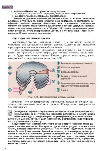 2. Выбрать на Панели инструментов кнопку Удалить.
3. Подтвердить намерение удалитъ программу выбором кнопки Продолжить.
4. Следовать указаниям программы деинсталляции.
Установка и удаление компонентов Windows Vista происходит аналогично
действиям в Windows ХР. После открытия окна Программы и компоненты не­
обходимо выбрать команду Включение или отключение компонентов
Windows на Панели задач. Отличие заключается в способе доступа к составля­
ющим определенного компонента: в Windows ХР список составляющих стано­
вится доступным после выбора кнопки Состав, а в Windows Vista - после выбо­
ра кнопки возле названия компонента.
Структура магнитных дисков
Современные жесткие магнитные диски - это достаточно надежные
устройства для длительного хранения данных. Однако и они нуждаются
в регулярном диагностировании и обслуживании.
В ходе форматирования - подготовки дисков к работе - на их поверх­
ности, как правило, с обеих сторон, размечаются дорожки, вдоль кото­
рых и будут записываться данные. Каждая дорожка имеет номер, начи­
ная с нулевой от внешнего края диска (рис. 3.54).
Дорожки - это концентрические окружности, каждая из которых раз­
деляется на отдельные участки - секторы. Сектор может содержать до
512 байт данных.
Совокупность дорожек с одинаковыми номерами на всех поверхностях маг­
нитных дисков одного устройства называется цилиндром. В начале каждой
дорожки и каждого сектора во время форматирования диска записываются
служебные данные, которые дают возможность распознавать (идентифициро­
вать) эту дорожку и этот сектор.
В ходе подготовки жесткого магнитного диска к работе создаются также раз­
делы и логические диски. Пространство диска можно разделить на несколько
частей, которые называются разделами, или оставить неделимым. Разделов
может быть не более четырех. Каждый из разделов, в свою очередь, можно раз­
делить на несколько логических дисков. Логический диск - это часть простран­
ства диска, с которой операционная система работает как с отдельным диском.
Пользователь с помощью специальной программы, например fdisk, определяет,
на сколько разделов и логических дисков будет делиться пространство жесткого
магнитного диска.
120
 