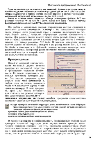 Один из разделов диска помечают как активный. Данные о разделах диска и
логических дисках сохраняются в таблице разделов диска (англ. partition table),
которая содержится в первом секторе нулевой дорожки в составе так называе­
мой главной загрузочной записи (англ. master boot record).
Также на каждом диске создаются таблица размещения файлов: FAT для
файловой системы FAT32 или MFT (англ. Master File Table - главная таблица
файлов) для файловой системы NTFS, а также корневая папка.
При работе с магнитными дисками операционная система считывает и
записывает данные кластерами. Кластер - это совокупность секторов
диска, которая имеет уникальный адрес и является наименьшим по раз­
меру блоком данных, которыми операционная система обменивается с
диском. Для разных дисков кластер может иметь разный размер. Напри­
мер, в гибких магнитных дисках в кластер входит один сектор и соответ­
ственно его размер равняется 512 байт. В жестких магнитных дисках
кластер состоит из нескольких секторов и его размер может быть 1, 4 или
16 Кбайт, в зависимости от файловой системы, которую использует опе­
рационная система. Если размер файла не кратный размеру кластера, то
Системное программное обеспечение
последний кластер, в который запи­
сан файл, частично не заполнен.
Проверка дисков
Одной из операций диагностиро­
вания магнитных дисков является
проверка их логической структуры
и физического состояния поверх­
ности. Ее можно осуществить, ис­
пользуя программу проверки дис­
ка. Для запуска программы нужно
открыть окно Мой компьютер и,
зыбрав один из дисков, выполнить
Файл => Свойства => Сервис =>Вы-
лолнить проверку. В окне програм­
мы (рис. 3.55) можно установить
или отменить два режима проверки.
При установленном режиме Авто­
матически исправлять системные ошибки программа самостоятельно
гсправляет ошибки в логической структуре диска.
В ходе проверки логической структуры диска выполняются такие операции:
проверка правильности и целостности сектора главной загрузочной записи;
проверка таблицы разбивки диска на разделы;
проверка таблиц размещения файлов на диске;
проверка структуры папок;
поиск потерянных и общих кластеров диска
В режиме Проверять и восстанавливать поврежденные сектора после
проверки логической структуры диска осуществляется проверка физи­
ческого состояния секторов. При этом программа самостоятельно будет
пытаться восстановить данные из поврежденных секторов и перемещать
их з свободные неповрежденные секторы. Этот режим предусматривает
также, что исправление ошибок в логической структуре диска будет осу­
121
 
