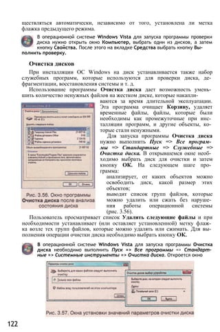 ществляться автоматически, независимо от того, установлена ли метка
флажка предыдущего режима.
В операционной системе Windows Vista для запуска программы проверки
диска нужно открыть окно Компьютер, выбрать один из дисков, а затем
кнопку Свойства. После этого на вкладке Средства выбрать кнопку Вы­
полнить проверку.
Очистка дисков
При инсталляции ОС Windows на диск устанавливается также набор
служебных программ, которые используются для проверки диска, де­
фрагментации, восстановления системы и т. д.
Использование программы Очистка диска дает возможность умень­
шить количество ненужных файлов на жестком диске, которые накапли­
ваются за время длительной эксплуатации.
Эта программа очищает Корзину, удаляет
временные файлы, файлы, которые были
необходимы как промежуточные при инс­
талляции программ, и другие объекты, ко­
торые стали ненужными.
Для запуска программы Очистка диска
нужно выполнить Пуск => Все програм­
мы => Стандартные => Служебные =>
Очистка диска. В открывшемся окне необ­
ходимо выбрать диск для очистки и затем
кнопку ОК. На следующем шаге про­
грамма:
анализирует, от каких объектов можно
освободить диск, какой размер этих
объектов;
выводит список групп файлов, которые
можно удалить или сжать без наруше­
ния работы операционной системы
(рис. 3.56).
Пользователь просматривает список Удалить следующие файлы и при
необходимости устанавливает (или оставляет установленной) метку флаж­
ка возле тех групп файлов, которые можно удалять или сжимать. Для вы­
полнения операции очистки диска необходимо выбрать кнопку ОК.
В операционной системе Windows Vista для запуска программы Очистка
диска необходимо выполнить Пуск => Все программы => Стандарт­
ные => Системные инструменты => Очистка диска. Откроется окно
122
 