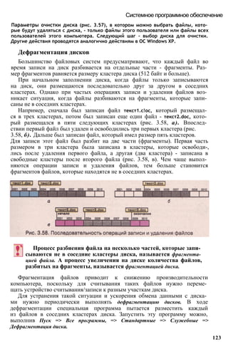 Параметры очистки диска (рис. 3.57), в котором можно выбрать файлы, кото­
рые будут удаляться с диска, - только файлы этого пользователя или файлы всех
пользователей этого компьютера. Следующий шаг - выбор диска для очистки.
Другие действия проводятся аналогично действиям в ОС Windows ХР.
Дефрагментация дисков
Большинство файловых систем предусматривают, что каждый файл во
время записи на диск разбивается на отдельные части - фрагменты. Раз­
мер фрагментов равняется размеру кластера диска (512 байт и больше).
При начальном заполнении диска, когда файлы только записываются
на диск, они размещаются последовательно друг за другом в соседних
кластерах. Однако при частых операциях записи и удаления файлов воз­
никает ситуация, когда файлы разбиваются на фрагменты, которые запи­
саны не в соседних кластерах.
Например, сначала был записан файл текст1.с!ос, который размещал­
ся в трех кластерах, потом был записан еще один файл - текст2.dос, кото­
рый размещался в пяти следующих кластерах (рис. 3.58, а). Впослед­
ствии первый файл был удален и освободились три первых кластера (рис.
3.58, б). Дальше был записан файл, который имел размер пять кластеров.
Для записи этот файл был разбит на две части (фрагменты). Первая часть
размером в три кластера была записана в кластеры, которые освободи-,
лись после удаления первого файла, а другая (два кластера) - записана в
свободные кластеры после второго файла (рис. 3.58, в). Чем чаще выпол­
няются операции записи и удаления файлов, тем больше становится
фрагментов файлов, которые находятся не в соседних кластерах.
Системное программное обеспечение
Процесс разбиения файла на несколько частей, которые запи­
сываются не в соседние кластеры диска, называется фрагмента­
цией файла. А процесс увеличения на диске количества файлов,
разбитых на фрагменты, называется фрагментацией диска.
Фрагментация файлов приводит к снижению производительности
компьютера, поскольку для считывания таких файлов нужно переме­
щать устройство считывания/записи к разным участкам диска.
Для устранения такой ситуации и ускорения обмена данными с диска­
ми нужно периодически выполнять дефрагментацию дисков. В ходе
дефрагментации специальная программа пытается разместить каждый
из файлов в соседних кластерах диска. Запустить эту программу можно,
выполнив Пуск => Все программы, => Стандартные => Служебные =>
Дефрагментация диска.
123
 