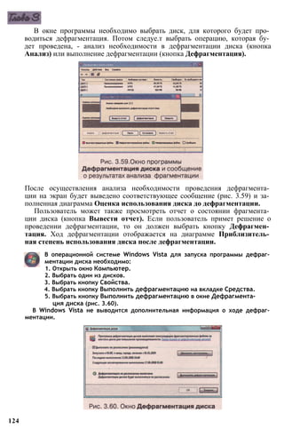 В окне программы необходимо выбрать диск, для которого будет про­
водиться дефрагментация. Потом следуе.т выбрать операцию, которая бу­
дет проведена, - анализ необходимости в дефрагментации диска (кнопка
Анализ) или выполнение дефрагментации (кнопка Дефрагментация).
После осуществления анализа необходимости проведения дефрагмента­
ции на экран будет выведено соответствующее сообщение (рис. 3.59) и за­
полненная диаграмма Оценка использования диска до дефрагментации.
Пользователь может также просмотреть отчет о состоянии фрагмента­
ции диска (кнопка Вывести отчет). Если пользователь примет решение о
проведении дефрагментации, то он должен выбрать кнопку Дефрагмен­
тация. Ход дефрагментации отображается на диаграмме Приблизитель­
ная степень использования диска после дефрагментации.
В операционной системе Windows Vista для запуска программы дефраг­
ментации диска необходимо:
1. Открыть окно Компьютер.
2. Выбрать один из дисков.
3. Выбрать кнопку Свойства.
4. Выбрать кнопку Выполнить дефрагментацию на вкладке Средства.
5. Выбрать кнопку Выполнить дефрагментацию в окне Дефрагмента­
ция диска (рис. 3.60).
В Windows Vista не выводится дополнительная информация о ходе дефраг­
ментации.
124
 