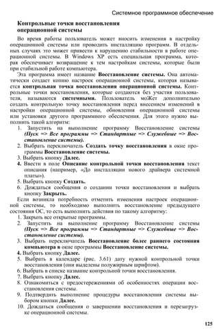 Контрольные точки восстановления
операционной системы
Во время работы пользователь может вносить изменения в настройку
операционной системы или проводить инсталляцию программ. В отдель­
ных случаях это может привести к нарушению стабильности в работе опе­
рационной системы. В Windows ХР есть специальная программа, кото­
рая обеспечивает возвращение к тем настройкам системы, которые были
при стабильной работе компьютера.
Эта программа имеет название Восстановление системы. Она автома­
тически создает копию настроек операционной системы, которая называ­
ется контрольная точка восстановления операционной системы. Конт­
рольные точки восстановления, которые создаются без участия пользова­
теля, называются системными. Пользователь моЖет дополнительно
создать контрольную точку восстановления перед внесением изменений в
настройки операционной системы, обновления операционной системы
или установки другого программного обеспечения. Для этого нужно вы­
полнить такой алгоритм:
1. Запустить на выполнение программу Восстановление системы
(Пуск => Все программы => Стандартные => Служебные => Вос­
становление системы).
2. Выбрать переключатель Создать точку восстановления в окне про­
граммы Восстановление системы.
3. Выбрать кнопку Далее.
4. Ввести в поле Описание контрольной точки восстановления текст
описания (например, «До инсталляции нового драйвера системной
платы»).
5. Выбрать кнопку Создать.
6. Дождаться сообщения о создании точки восстановления и выбрать
кнопку Закрыть.
Если возникла потребность отметить изменения настроек операцион­
ной системы, то необходимо выполнить восстановление предыдущего
состояния ОС, то есть выполнить действия по такому алгоритму:
1. Закрыть все открытые программы.
2. Запустить на выполнение программу Восстановление системы
(Пуск => Все программы => Стандартные => Служебные => Вос­
становление системы).
3. Выбрать переключатель Восстановление более раннего состояния
компьютера в окне программы Восстановление системы.
4. Выбрать кнопку Далее.
5. Выбрать в календаре (рис. 3.61) дату нужной контрольной точки
восстановления (они выделены полужирным шрифтом).
6. Выбрать в списке название контрольной точки восстановления.
7. Выбрать кнопку Далее.
8. Ознакомиться с предостережениями об особенностях операции вос­
становления системы.
9. Подтвердить выполнение процедуры восстановления системы вы­
бором кнопки Далее.
10. Дождаться сообщения о завершении восстановления и перезагруз­
ке операционной системы.
Системное программное обеспечение
125
 