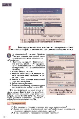 Восстановление системы не влияет на сохраненные данные
пользователя (файлы документов, электронные сообщения и т. п.).
В операционной системе Windows
Vista для создания контрольной точки
восстановления нужно выполнить та­
кой алгоритм:
1. Запустить программу Восстановле­
ние системы (Пуск => Все програм­
мы => Стандартные => Системные
инструменты => Восстановление
системы).
2. Выбрать Защита системы.
3. Выбрать кнопку Создать вкладки За­
щита системы окна Свойства систе­
мы (рис. 3.62).
4. Ввести в поле описание контрольной
точки восстановления.
5. Выбрать кнопку Создать.
6. Дождаться сообщения о создании точки
восстановления и выбрать кнопку ОК.
Для восстановления системы нужно от­
крыть вкладку Защита системы окна Свой­
ства системы описанным выше способом и
выбрать кнопку Восстановление. Последу­
ющие действия аналогичны действиям в
операционной системе Windows ХР.
1°. Как называется процесс установки программ на компьютер?
2°. Какая программа в операционной системе Windows дает возможность
правильно установить или удалить программу?
3*. В чем заключается процесс инсталляции программ?
126 '
 