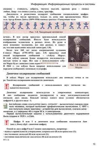 снежник - стойкость, доброта, чистота мыслей, красная роза - символ
любви. Лавр - это символ успеха, славы, триумфа.
Дипломаты и разведчики кодируют сообщения специальными шифра­
ми, чтобы их могли прочитать только те, кому они предназначены. Писа­
тель Артур Конан Дойль (1859-1930) написал рассказ «Танцующие чело­
Информация. Информационные процессы и системы
вечки». В нем автор придумал оригинальный способ
кодирования сообщений. Вместо букв используются
изображения человечков в разных позах. Их руки и
ноги изменяют положение, все они разные, и кажет­
ся, что они выполняют веселый танец (рис. 1.8).
Более чем 160 лет назад американский художник
Сэмюэл Морзе (1791-1872) (рис. 1.9) придумал свой
способ кодирования сообщений - «Азбуку Морзе».
В этой азбуке каждая буква кодируется последователь­
ностью точек и тире. Вот как с использованием азбу­
ки Морзе будет записано слово порт:
В 1844 г. эта азбука была впервые использована для
передачи сообщений с помощью телеграфа.
Двоичное кодирование сообщений
В азбуке Морзе для кодирования используют два символа: точка и ти­
ре. Такой вид кодирования называется двоичным.
Кодирование сообщений с использованием двух сигналов на­
зывается двоичным.
Двоичное кодирование используется в современных компьютерах.
В них сообщения подаются (кодируются) в виде последовательностей
сигналов двух видов. Каждый сигнал одного вида условно обозначается
цифрой 0, а другого вида - 1.
Английское слово компьютер (англ. computer - вычислитель) сначала озна­
чало человека, который выполняет арифметические вычисления. С 1897 г.
оно получило новую трактовку - устройство для вычисления, сначала меха­
ническое, а с середины 40-х годов XX в. и электронное.
Первая вычислительная машина с использованием двоичного кодирования
была создана в 1939 г. в США.
Цифра 0 или 1 в двоичном коде сообщения называется бит
(англ. binary digit - двоичная цифра).
Одной из двух цифр 0 или 1 можно закодировать, например:
• вывод о правильности утверждения: неправильно (0) или правильно (1);
• пол человека: женский (0) или мужской (1);
• состояние выключателя: выключено (0) или включено (1)
и т. д.
13
 