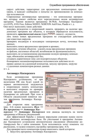 сирует действия, характерные для вредоносных компьютерных про­
грамм, и выводит сообщение о попытке их проникновения на компью­
тер пользователя.
Современные антивирусные программы - это комплексные програм­
мы, которые имеют свойства всех перечисленных видов антивирусных
программ. Такими являются программы Dr.Web, Антивирус Касперско­
го (AVP), AVG Free, Edition NOD32, NORTON AntiVirus, Panda и т. д.
Они могут выполнять такие действия:
находясь резидентно в оперативной памяти, проверять на наличие вре­
доносных программ все объекты, к которым обращается пользователь;
проводить эвристический анализ (греч. - нашел) - осуществ­
лять поиск новых вредоносных программ по стандартным действиям
уже известных вирусов;
проверять входящую и исходящую электронную почту, почтовые базы
данных;
выполнять поиск вредоносных программ в архивах;
выполнять лечение объектов - удалять коды вредоносных программ
из файлов, системных областей, возобновляя их функциональность;
выполнять по установленному расписанию полную проверку компью­
тера, обновление антивирусных баз;
создавать карантинную зону для подозрительных объектов;
блокировать несанкционированные пользователем действия по от­
правке данных на удаленный компьютер, запуску программ, загрузке
с удаленных компьютеров разных данных
и т. д.
Служебное программное обеспечение
Антивирус Касперского
Если антивирусная программа
Касперского установлена, то при
включении ПК она будет одной из
первых автоматически загружаться
в оперативную память компьютера
и выполнять операции по проверке
наличия вредоносных программ и
блокировке их действий. При этом в
Области уведомлений появится зна­
чок программы Антивирус Каспер­
ского
Для открытия окна программы
(рис. 4.4) нужно выполнить Пуск =>
Все программы => Антивирус Кас­
перского => Антивирус Касперского или дважды щелкнуть на значке
программы в Области уведомлений.
Для эффективной борьбы с новыми вирусными угрозами нужно посто­
янно обновлять антивирусные базы. По умолчанию в программе Антиви­
рус Касперского установлено автоматическое ежедневное обновление ан­
тивирусных баз с сайта компании. Если пользователь хочет изменить это
расписание, то нужно изменить настройку программы (рис. 4.5).
Для проверки всего компьютера нужно выполнить такой алгоритм:
1. Запустить программу Антивирус Касперского.
133
 